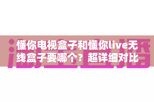 懂你电视盒子和懂你live无线盒子要哪个?超详细对比评测,帮你一步选对不踩坑 懂你电视盒子和懂你live无线盒子要哪个?超详细对比评测,帮你一步选对不踩坑