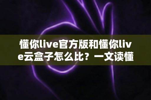 懂你live官方版和懂你live云盒子怎么比?一文读懂两者差异与选择建议 懂你live官方版和懂你live云盒子怎么比?一文读懂两者差异与选择建议