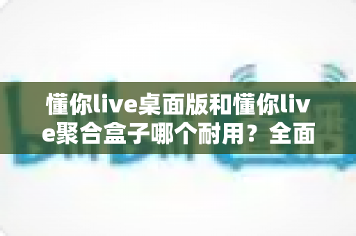 懂你live桌面版和懂你live聚合盒子哪个耐用？全面解析两大设备的使用寿命与选购指南
