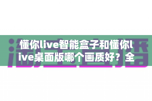 懂你live智能盒子和懂你live桌面版哪个画质好?全方位深度对比解析,帮你选出最佳观影体验方案 懂你live智能盒子和懂你live桌面版哪个画质好?全方位深度对比解析,帮你选出最佳观影体验方案