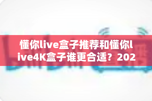 懂你live盒子推荐和懂你live4K盒子谁更合适?2025年最全选购对比指南,一文看懂两大热门型号差异 懂你live盒子推荐和懂你live4K盒子谁更合适?2025年最全选购对比指南,一文看懂两大热门型号差异