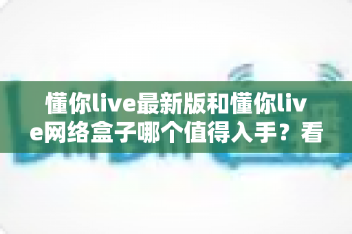 懂你live最新版和懂你live网络盒子哪个值得入手?看完这篇深度对比再做决定不踩坑 懂你live最新版和懂你live网络盒子哪个值得入手?看完这篇深度对比再做决定不踩坑