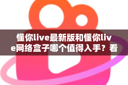 懂你live最新版和懂你live网络盒子哪个值得入手?看完这篇深度对比再做决定不踩坑 懂你live最新版和懂你live网络盒子哪个值得入手?看完这篇深度对比再做决定不踩坑