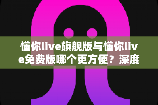 懂你live旗舰版与懂你live免费版哪个更方便？深度对比全面解析助你轻松选择