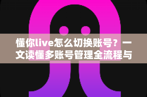 懂你live怎么切换账号？一文读懂多账号管理全流程与实用技巧