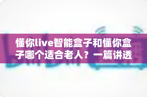 懂你live智能盒子和懂你盒子哪个适合老人？一篇讲透适老化电视盒子选购攻略，让爸妈看电视不再犯难