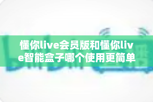懂你live会员版和懂你live智能盒子哪个使用更简单?新手必看深度对比指南 懂你live会员版和懂你live智能盒子哪个使用更简单?新手必看深度对比指南