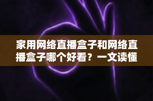 家用网络直播盒子和网络直播盒子哪个好看?一文读懂区别与选购技巧 家用网络直播盒子和网络直播盒子哪个好看?一文读懂区别与选购技巧