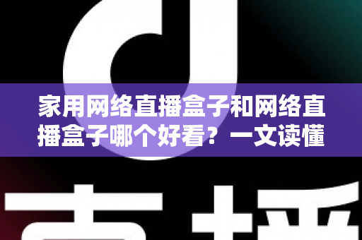 家用网络直播盒子和网络直播盒子哪个好看？一文读懂区别与选购技巧