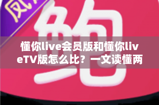 懂你live会员版和懂你liveTV版怎么比?一文读懂两大版本的核心差异与选择指南 懂你live会员版和懂你liveTV版怎么比?一文读懂两大版本的核心差异与选择指南