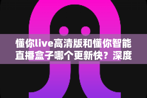 懂你live高清版和懂你智能直播盒子哪个更新快？深度对比解析帮你选对产品