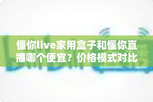 懂你live家用盒子和懂你直播哪个便宜?价格模式对比与省钱选购全攻略 懂你live家用盒子和懂你直播哪个便宜?价格模式对比与省钱选购全攻略