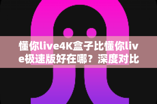 懂你live4K盒子比懂你live极速版好在哪?深度对比解析,看完这篇不再纠结怎么选 懂你live4K盒子比懂你live极速版好在哪?深度对比解析,看完这篇不再纠结怎么选