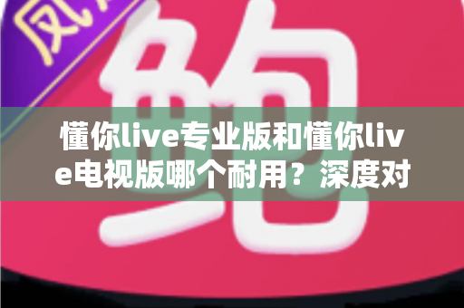 懂你live专业版和懂你live电视版哪个耐用?深度对比解析与实用选购指南 懂你live专业版和懂你live电视版哪个耐用?深度对比解析与实用选购指南