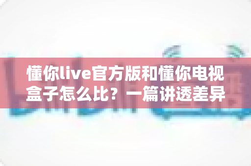 懂你live官方版和懂你电视盒子怎么比?一篇讲透差异的深度选购指南 懂你live官方版和懂你电视盒子怎么比?一篇讲透差异的深度选购指南
