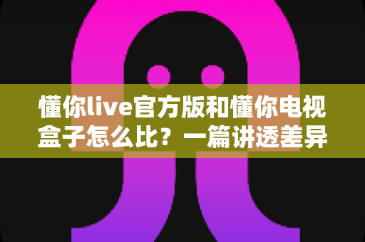 懂你live官方版和懂你电视盒子怎么比?一篇讲透差异的深度选购指南 懂你live官方版和懂你电视盒子怎么比?一篇讲透差异的深度选购指南