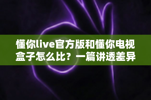 懂你live官方版和懂你电视盒子怎么比?一篇讲透差异的深度选购指南 懂你live官方版和懂你电视盒子怎么比?一篇讲透差异的深度选购指南