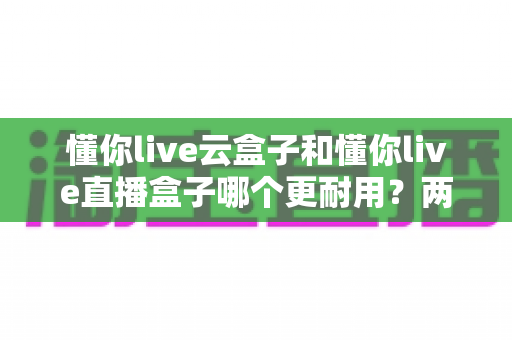 懂你live云盒子和懂你live直播盒子哪个更耐用?两类设备使用寿命深度对比与选购指南 懂你live云盒子和懂你live直播盒子哪个更耐用?两类设备使用寿命深度对比与选购指南