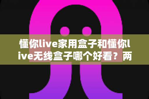 懂你live家用盒子和懂你live无线盒子哪个好看？两款热门盒子外观设计与家居搭配深度评测指南