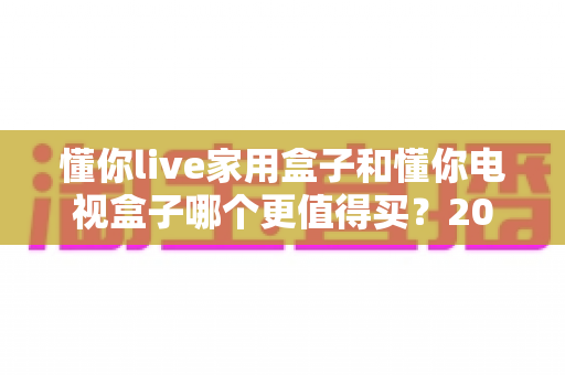 懂你live家用盒子和懂你电视盒子哪个更值得买?2025年高性价比电视盒子深度对比与避坑选购指南 懂你live家用盒子和懂你电视盒子哪个更值得买?2025年高性价比电视盒子深度对比与避坑选购指南