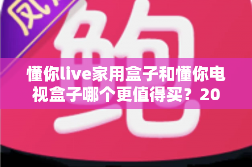 懂你live家用盒子和懂你电视盒子哪个更值得买?2025年高性价比电视盒子深度对比与避坑选购指南 懂你live家用盒子和懂你电视盒子哪个更值得买?2025年高性价比电视盒子深度对比与避坑选购指南