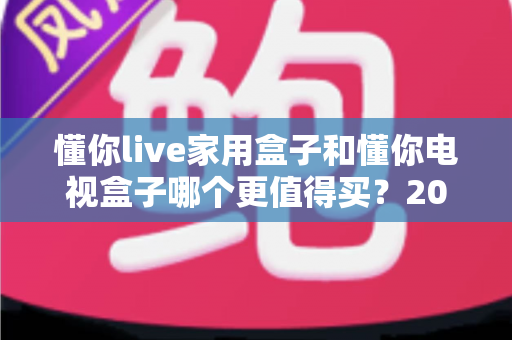 懂你live家用盒子和懂你电视盒子哪个更值得买?2025年高性价比电视盒子深度对比与避坑选购指南 懂你live家用盒子和懂你电视盒子哪个更值得买?2025年高性价比电视盒子深度对比与避坑选购指南