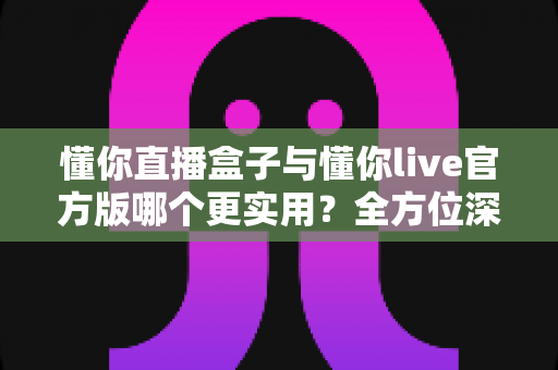 懂你直播盒子与懂你live官方版哪个更实用?全方位深度对比帮你做出明智选择 懂你直播盒子与懂你live官方版哪个更实用?全方位深度对比帮你做出明智选择