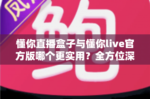 懂你直播盒子与懂你live官方版哪个更实用？全方位深度对比帮你做出明智选择