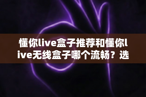 懂你live盒子推荐和懂你live无线盒子哪个流畅？选购与体验全指南
