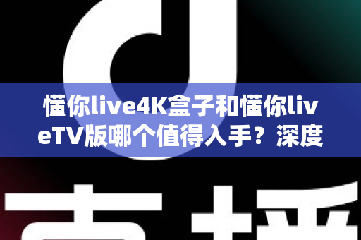 懂你live4K盒子和懂你liveTV版哪个值得入手？深度对比评测帮你选对不花冤枉钱