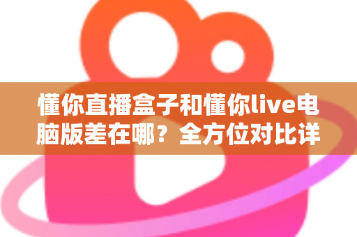 懂你直播盒子和懂你live电脑版差在哪?全方位对比详解与选购指南 懂你直播盒子和懂你live电脑版差在哪?全方位对比详解与选购指南