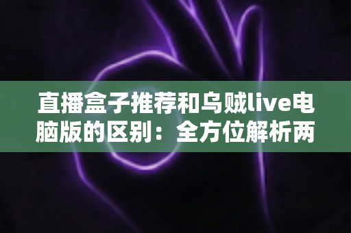 直播盒子推荐和乌贼live电脑版的区别:全方位解析两大直播观看方式,帮你选对工具不踩坑 直播盒子推荐和乌贼live电脑版的区别:全方位解析两大直播观看方式,帮你选对工具不踩坑