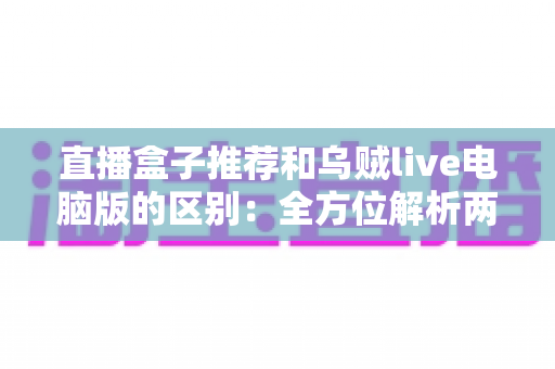 直播盒子推荐和乌贼live电脑版的区别：全方位解析两大直播观看方式，帮你选对工具不踩坑