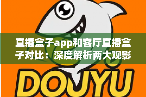 直播盒子app和客厅直播盒子对比：深度解析两大观影方案，帮你找到最适合家庭的直播解决方案