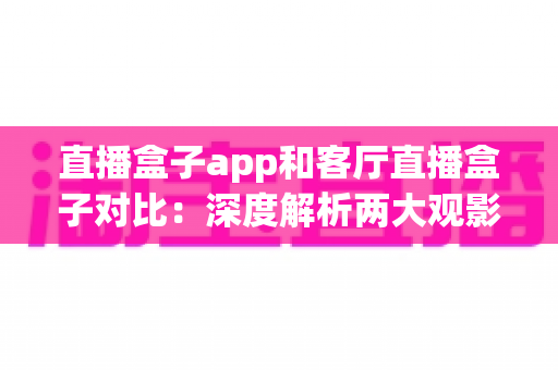 直播盒子app和客厅直播盒子对比：深度解析两大观影方案，帮你找到最适合家庭的直播解决方案