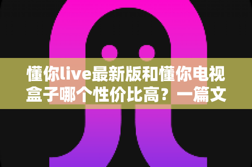 懂你live最新版和懂你电视盒子哪个性价比高？一篇文章帮你彻底搞懂怎么选