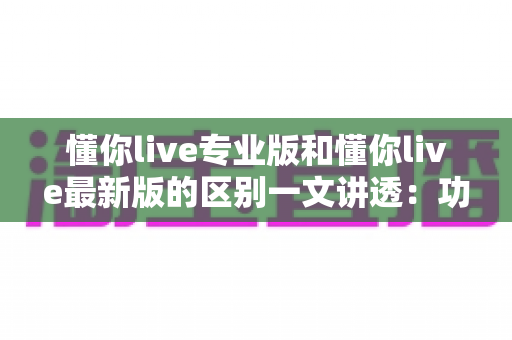 懂你live专业版和懂你live最新版的区别一文讲透：功能、收费、体验全方位对比，帮你选对版本不踩坑