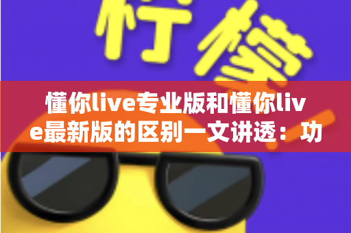 懂你live专业版和懂你live最新版的区别一文讲透：功能、收费、体验全方位对比，帮你选对版本不踩坑