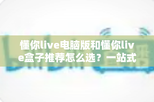 懂你live电脑版和懂你live盒子推荐怎么选？一站式对比攻略助你轻松决策