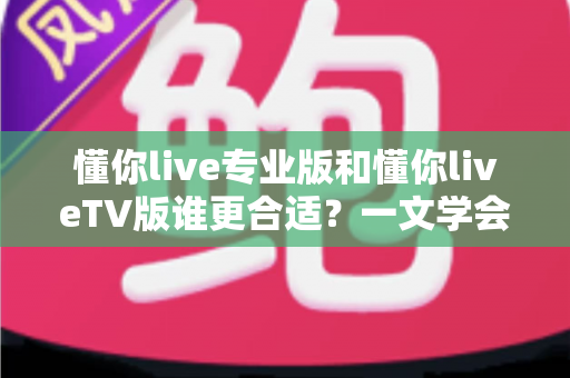 懂你live专业版和懂你liveTV版谁更合适?一文学会根据使用场景选出最优版本 懂你live专业版和懂你liveTV版谁更合适?一文学会根据使用场景选出最优版本