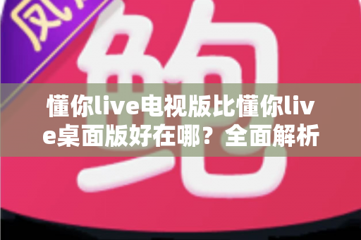 懂你live电视版比懂你live桌面版好在哪？全面解析大屏观影的核心优势