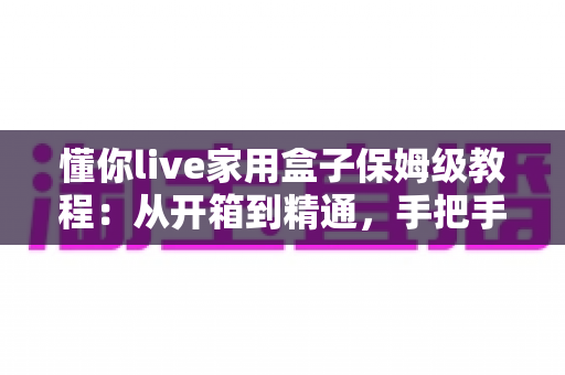 懂你live家用盒子保姆级教程:从开箱到精通,手把手教你玩转家用设备 懂你live家用盒子保姆级教程:从开箱到精通,手把手教你玩转家用设备