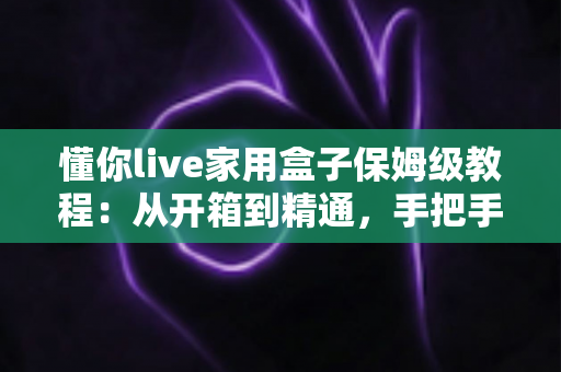 懂你live家用盒子保姆级教程:从开箱到精通,手把手教你玩转家用设备 懂你live家用盒子保姆级教程:从开箱到精通,手把手教你玩转家用设备