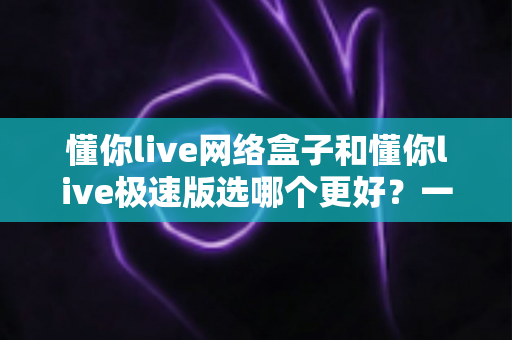 懂你live网络盒子和懂你live极速版选哪个更好?一份帮你省时省心的深度对比指南 懂你live网络盒子和懂你live极速版选哪个更好?一份帮你省时省心的深度对比指南