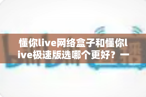 懂你live网络盒子和懂你live极速版选哪个更好?一份帮你省时省心的深度对比指南 懂你live网络盒子和懂你live极速版选哪个更好?一份帮你省时省心的深度对比指南