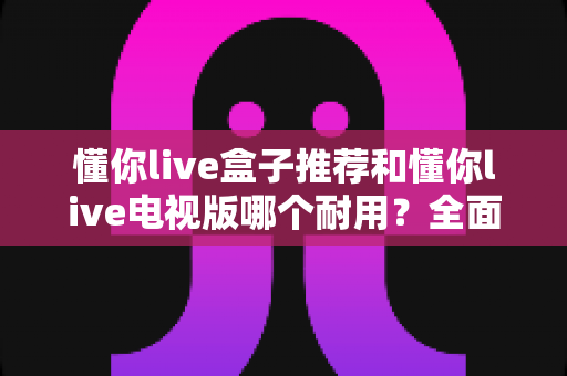 懂你live盒子推荐和懂你live电视版哪个耐用？全面对比解析，帮你选出更省心的长期观影方案