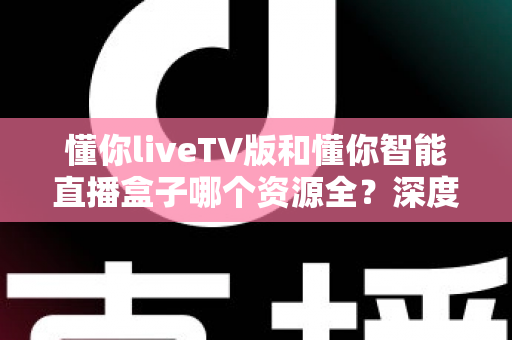 懂你liveTV版和懂你智能直播盒子哪个资源全?深度对比评测帮你选出最适合的全资源观影方案 懂你liveTV版和懂你智能直播盒子哪个资源全?深度对比评测帮你选出最适合的全资源观影方案