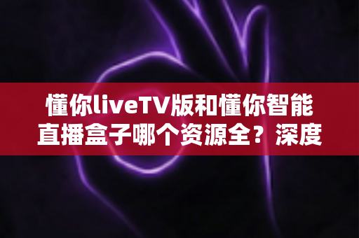 懂你liveTV版和懂你智能直播盒子哪个资源全?深度对比评测帮你选出最适合的全资源观影方案 懂你liveTV版和懂你智能直播盒子哪个资源全?深度对比评测帮你选出最适合的全资源观影方案