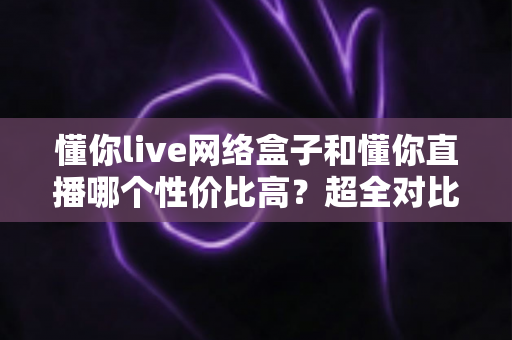 懂你live网络盒子和懂你直播哪个性价比高？超全对比评测帮你选对不选贵