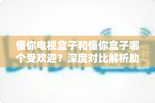 懂你电视盒子和懂你盒子哪个受欢迎？深度对比解析助你选出理想的家庭观影神器